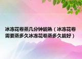 冰冻花卷蒸几分钟能熟（冰冻花卷需要蒸多久冰冻花卷蒸多久能好）