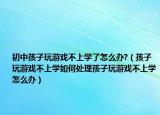 初中孩子玩游戏不上学了怎么办?（孩子玩游戏不上学如何处理孩子玩游戏不上学怎么办）
