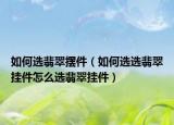 如何选翡翠摆件（如何选选翡翠挂件怎么选翡翠挂件）