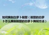 如何腌制白萝卜酸甜（酸甜的白萝卜怎么腌制酸甜的白萝卜腌制方法）