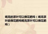 喝完的茶叶可以做花肥吗（喝完茶叶能做花肥吗喝完茶叶可以做花肥吗）