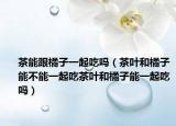 茶能跟橘子一起吃吗（茶叶和橘子能不能一起吃茶叶和橘子能一起吃吗）