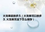火龙果能放多久（火龙果可以放多久 火龙果常温下怎么保存）