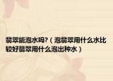 翡翠能泡水吗?（泡翡翠用什么水比较好翡翠用什么泡出种水）