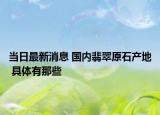当日最新消息 国内翡翠原石产地 具体有那些