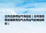 古风古韵有仙气情侣名（古风情侣网名儒雅有仙气古风仙气的情侣昵称）