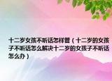 十二岁女孩不听话怎样管（十二岁的女孩子不听话怎么解决十二岁的女孩子不听话怎么办）