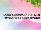 五年级孩子不愿意学怎么办（孩子五年级不想学解决方法孩子五年级不想学怎么办）
