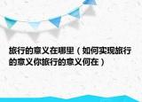 旅行的意义在哪里（如何实现旅行的意义你旅行的意义何在）