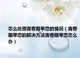 怎么处理青春期早恋的情况（青春期早恋的解决方法青春期早恋怎么办）