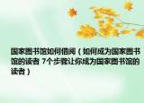 国家图书馆如何借阅（如何成为国家图书馆的读者 7个步骤让你成为国家图书馆的读者）