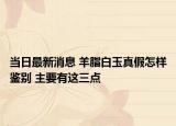 当日最新消息 羊脂白玉真假怎样鉴别 主要有这三点