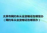 太原市网约车从业资格证在哪里办（网约车从业资格证在哪里办）