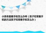小孩老是看手机怎么办呀（孩子经常看手机的方法孩子经常看手机怎么办）