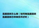 莲藕猪蹄怎么做（如何做莲藕猪蹄莲藕猪蹄怎样做营养好吃）