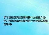 学习目标应该放在课件的什么位置介绍(学习目标应该放在课件的什么位置详细情况如何)