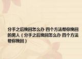 分手之后挽回怎么办 四个方法帮你挽回的男人（分手之后挽回怎么办 四个方法帮你挽回）