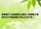 厨房瓶子上的油烟怎么清洗（厨房瓶子如何打扫干净厨房瓶子怎么打扫干净）