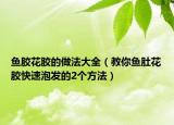 鱼胶花胶的做法大全（教你鱼肚花胶快速泡发的2个方法）