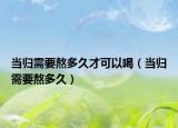 当归需要熬多久才可以喝（当归需要熬多久）