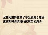 卫生间地砖变黄了怎么清洗（地砖变黄如何清洗地砖变黄怎么清洗）
