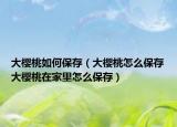 大樱桃如何保存（大樱桃怎么保存大樱桃在家里怎么保存）