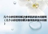几个小妙招帮你解决春季肌肤缺水问题呢（几个小妙招帮你解决春季肌肤缺水问题）
