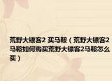 荒野大镖客2 买马鞍（荒野大镖客2马鞍如何购买荒野大镖客2马鞍怎么买）