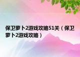 保卫萝卜2游戏攻略51关（保卫萝卜2游戏攻略）