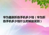 华为最新折叠手机多少钱（华为折叠手机多少钱什么时候能买到）