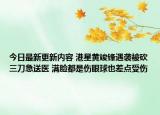 今日最新更新内容 港星黄竣锋遇袭被砍三刀急送医 满脸都是伤眼球也差点受伤