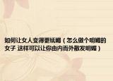 如何让女人变得更妩媚（怎么做个明媚的女子 这样可以让你由内而外散发明媚）