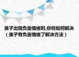 孩子出现负面情绪时,你将如何解决（孩子有负面情绪了解决方法）