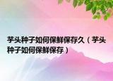 芋头种子如何保鲜保存久（芋头种子如何保鲜保存）
