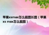 苹果xsmax怎么截图长图（苹果xs max怎么截图）