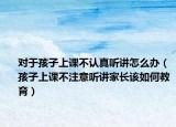 对于孩子上课不认真听讲怎么办（孩子上课不注意听讲家长该如何教育）