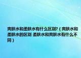爽肤水和柔肤水有什么区别?（爽肤水和柔肤水的区别 柔肤水和爽肤水有什么不同）