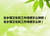 去乡镇卫生院工作待遇怎么样啊（去乡镇卫生院工作待遇怎么样）