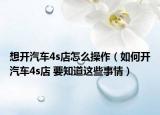 想开汽车4s店怎么操作（如何开汽车4s店 要知道这些事情）