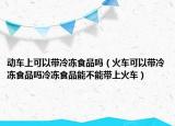动车上可以带冷冻食品吗（火车可以带冷冻食品吗冷冻食品能不能带上火车）