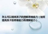 怎么可以提高孩子的理解思维能力（如何提高孩子的思维能力和理解能力）