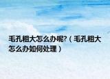 毛孔粗大怎么办呢?（毛孔粗大怎么办如何处理）