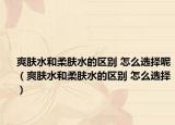 爽肤水和柔肤水的区别 怎么选择呢（爽肤水和柔肤水的区别 怎么选择）