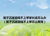 孩子沉迷游戏不上学家长该怎么办（孩子沉迷游戏不上学怎么教育）