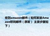 收到amazon邮件（如何发送Amazon慰问邮件（群发） 主要步骤如下）