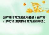 预产期计算方法正确的是（预产期计算方法 主要的计算方法有哪些）