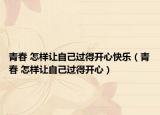 青春 怎样让自己过得开心快乐（青春 怎样让自己过得开心）