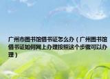 广州市图书馆借书证怎么办（广州图书馆借书证如何网上办理按照这个步骤可以办理）