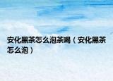 安化黑茶怎么泡茶喝（安化黑茶怎么泡）