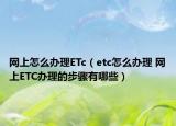 网上怎么办理ETc（etc怎么办理 网上ETC办理的步骤有哪些）